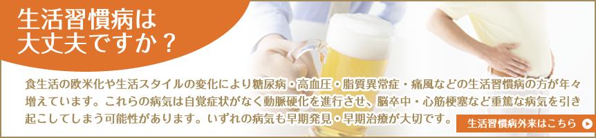 生活習慣病は大丈夫ですか？：食生活の欧米化や生活スタイルの変化により糖尿病・高血圧・脂質異常症・痛風などの生活習慣病の方が年々増えています。これらの病気は自覚症状がなく動脈硬化を進行させ、脳卒中・心筋梗塞など重篤な病気を引き起こしてしまう可能性があります。いずれの病気も早期発見・早期治療が大切です。